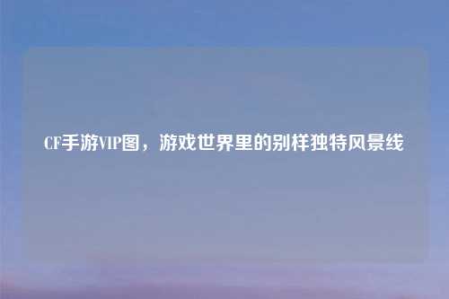 CF手游VIP图，游戏世界里的别样独特风景线