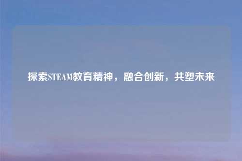 探索STEAM教育精神，融合创新，共塑未来