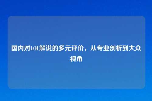 国内对LOL解说的多元评价，从专业剖析到大众视角