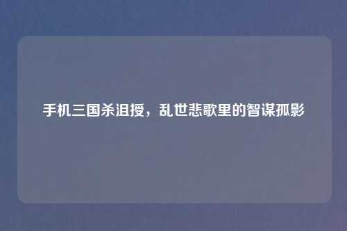 手机三国杀沮授，乱世悲歌里的智谋孤影