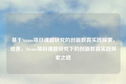 基于Steam项目课题研究的创新教育实践探索，或者，Steam项目课题研究下的创新教育实践探索之路