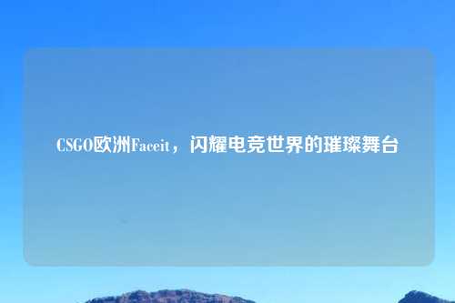 CSGO欧洲Faceit，闪耀电竞世界的璀璨舞台