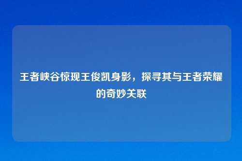 王者峡谷惊现王俊凯身影，探寻其与王者荣耀的奇妙关联