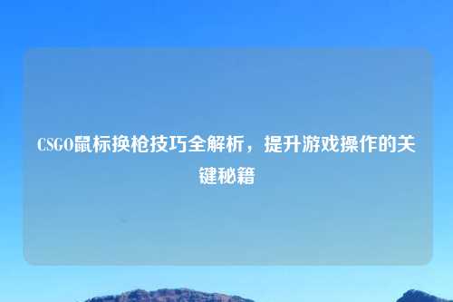 CSGO鼠标换枪技巧全解析,提升游戏操作的关键秘籍