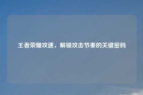 王者荣耀攻速,解锁攻击节奏的关键密码
