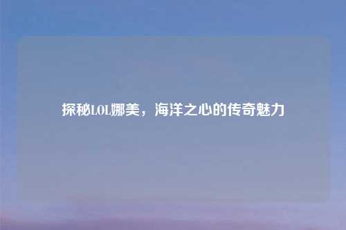 探秘LOL娜美，海洋之心的传奇魅力