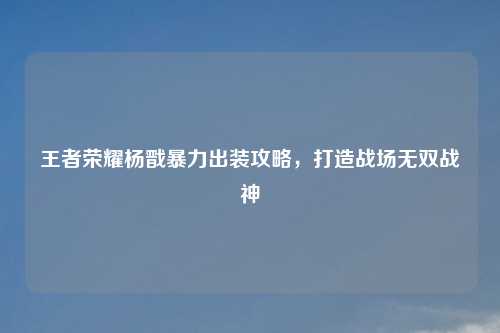 王者荣耀杨戬暴力出装攻略,打造战场无双战神