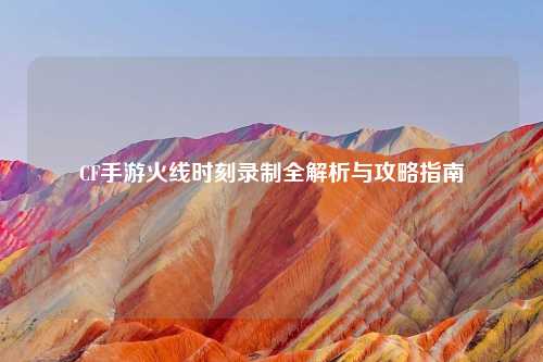 CF手游火线时刻录制全解析与攻略指南
