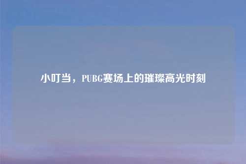 小叮当，PUBG赛场上的璀璨高光时刻