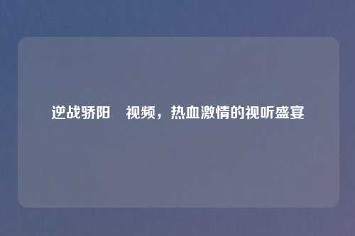 逆战骄阳丷视频，热血     的视听盛宴