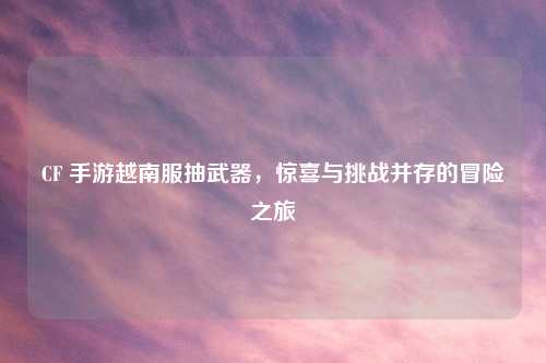 CF 手游越南服抽武器，惊喜与挑战并存的冒险之旅