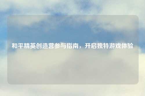 和平精英创造营参与指南，开启独特游戏体验