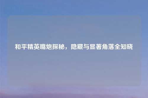 和平精英嘴炮探秘，隐藏与显著角落全知晓