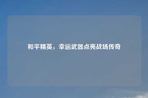 和平精英，幸运武器点亮战场传奇