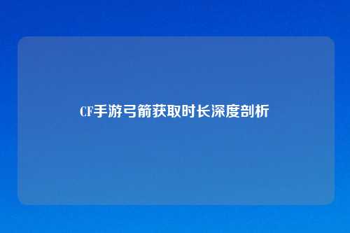 CF手游弓箭获取时长深度剖析