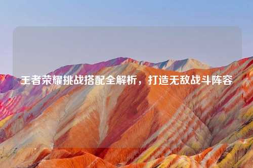 王者荣耀挑战搭配全解析，打造无敌战斗阵容