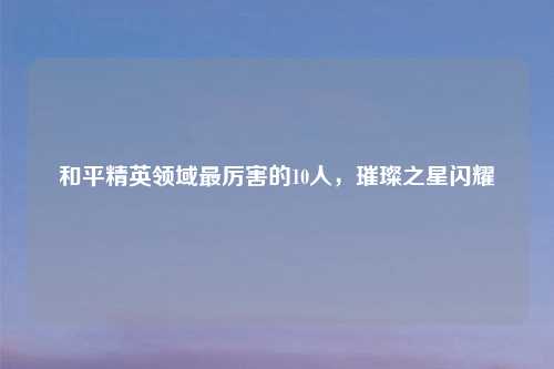 和平精英领域最厉害的10人，璀璨之星闪耀
