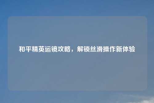 和平精英运镜攻略，解锁丝滑操作新体验