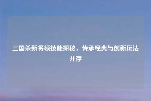 三国杀新将领技能探秘，传承经典与创新玩法并存