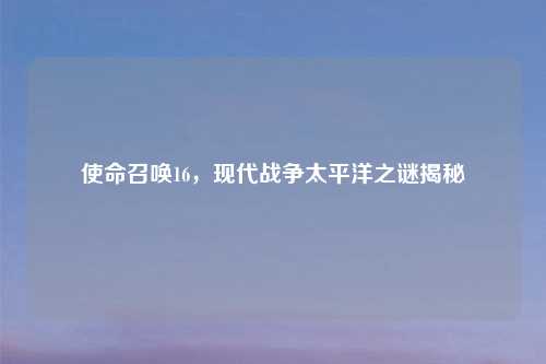 使命召唤16，现代战争太平洋之谜揭秘