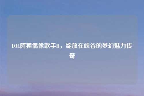 LOL阿狸偶像歌手H，绽放在峡谷的梦幻魅力传奇