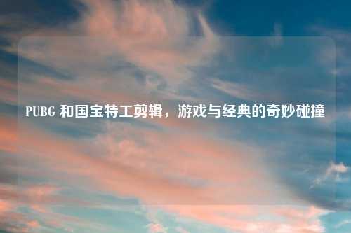 PUBG 和国宝特工剪辑，游戏与经典的奇妙碰撞