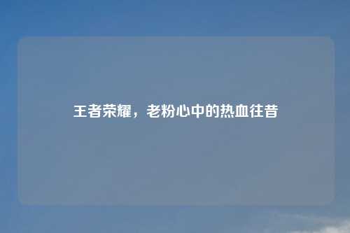 王者荣耀,老粉心中的热血往昔