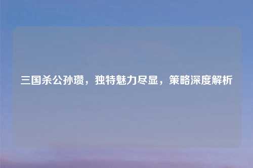 三国杀公孙瓒，独特魅力尽显，策略深度解析