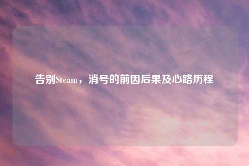 告别Steam，消号的前因后果及心路历程