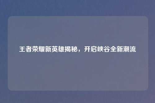 王者荣耀新英雄揭秘，开启峡谷全新潮流