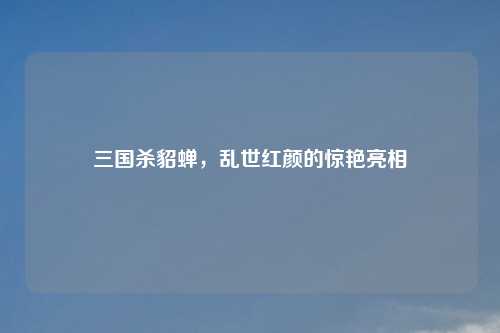 三国杀貂蝉，乱世红颜的惊艳亮相