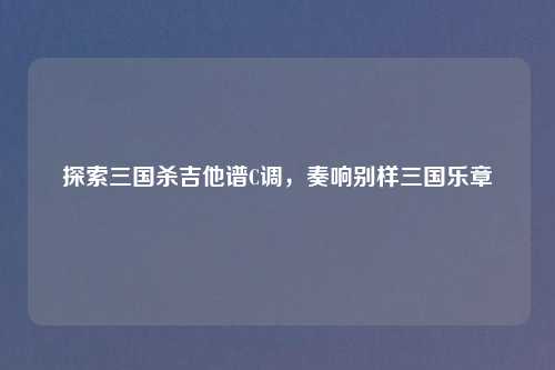 探索三国杀吉他谱C调,奏响别样三国乐章