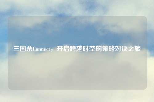 三国杀Connect，开启跨越时空的策略对决之旅