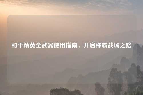 和平精英全武器使用指南,开启称霸战场之路