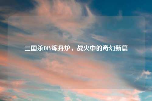 三国杀DIY炼丹炉，战火中的奇幻新篇