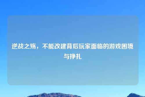 逆战之殇，不能改建背后玩家面临的游戏困境与挣扎