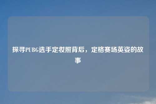 探寻PUBG选手定妆照背后，定格赛场英姿的故事