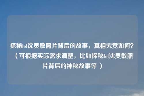 探秘lol沈灵敏照片背后的故事，真相究竟如何？ （可根据实际需求调整，比如探秘lol沈灵敏照片背后的神秘故事等 ）