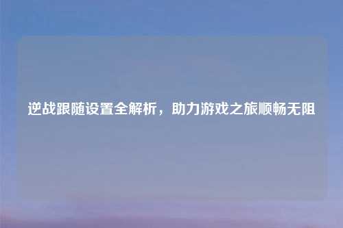 逆战跟随设置全解析，助力游戏之旅顺畅无阻