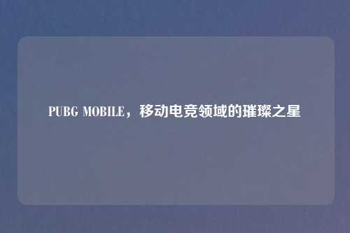 PUBG MOBILE，移动电竞领域的璀璨之星