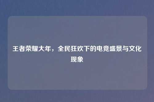 王者荣耀大年,全民狂欢下的电竞盛景与文化现象