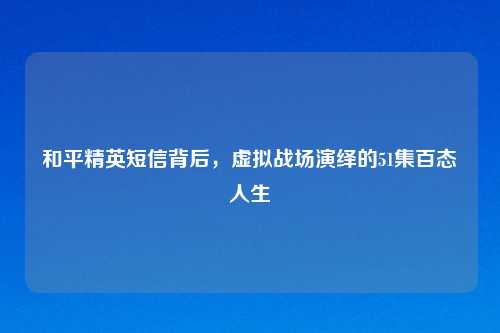 和平精英短信背后,虚拟战场演绎的51集百态人生
