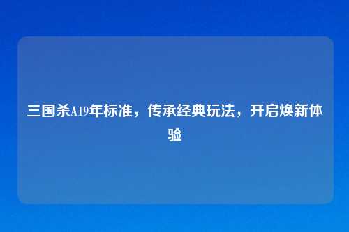 三国杀A19年标准，传承经典玩法，开启焕新体验