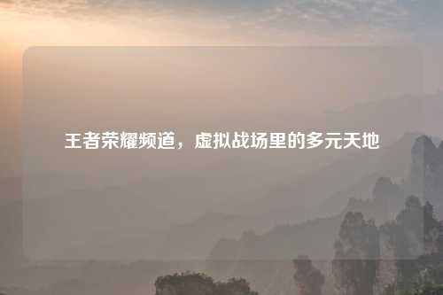 王者荣耀频道,虚拟战场里的多元天地