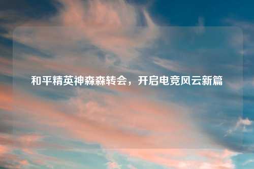 和平精英神森森转会，开启电竞风云新篇