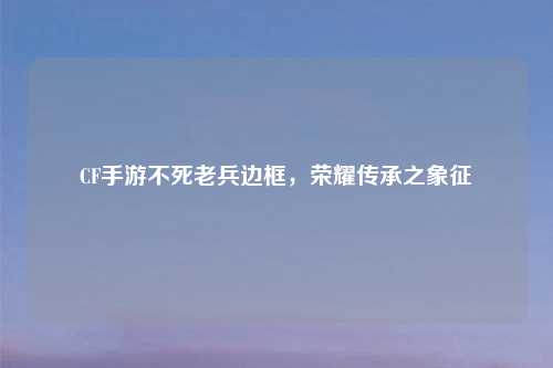 CF手游不死老兵边框，荣耀传承之象征