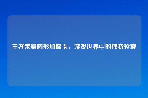 王者荣耀圆形加厚卡,游戏世界中的独特珍藏