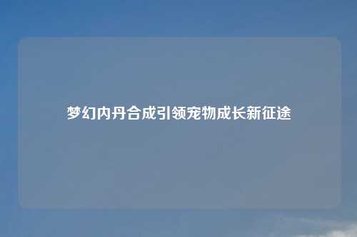 梦幻内丹合成引领宠物成长新征途