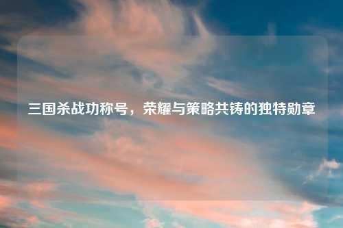 三国杀战功称号,荣耀与策略共铸的独特勋章