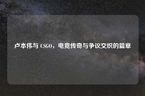 卢本伟与 CSGO，电竞传奇与争议交织的篇章